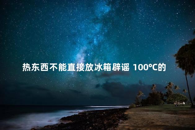 热东西不能直接放冰箱辟谣 100℃的开水能不能放冰箱